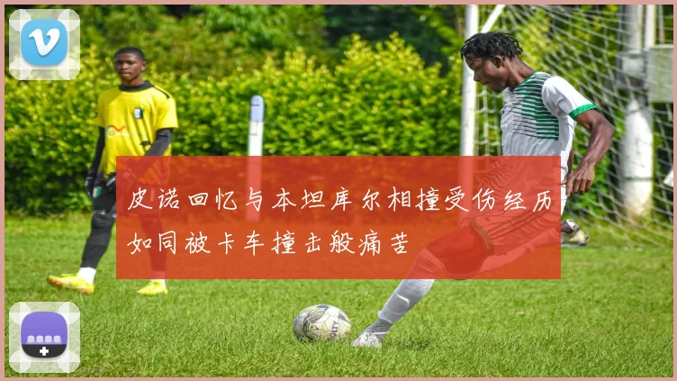 皮诺回忆与本坦库尔相撞受伤经历如同被卡车撞击般痛苦
