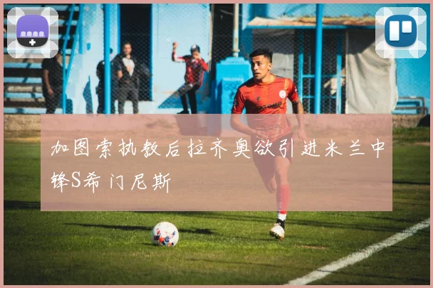 加图索执教后拉齐奥欲引进米兰中锋S希门尼斯