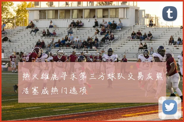 热火雄鹿寻求第三方球队交易灰熊活塞成热门选项
