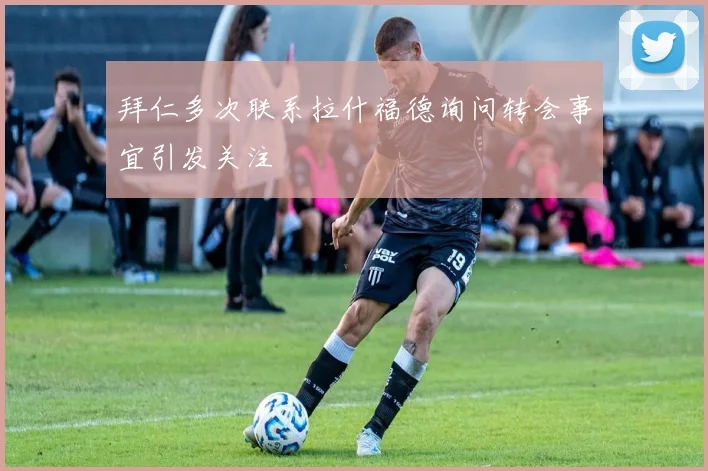 拜仁多次联系拉什福德询问转会事宜引发关注