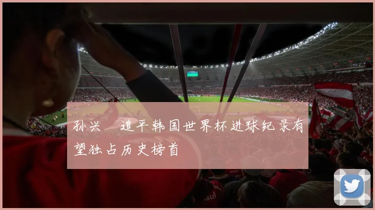 孙兴慜追平韩国世界杯进球纪录有望独占历史榜首