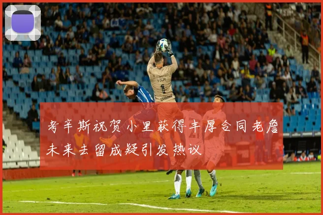 考辛斯祝贺小里获得丰厚合同老詹未来去留成疑引发热议