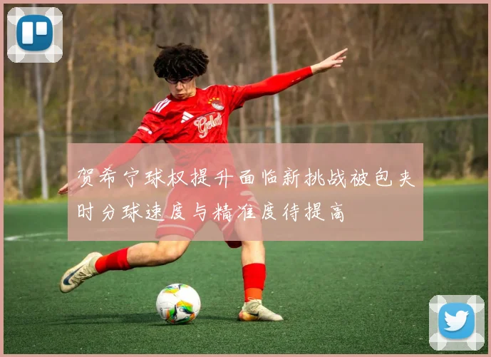 贺希宁球权提升面临新挑战被包夹时分球速度与精准度待提高