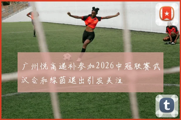 广州悦高递补参加2026中冠联赛武汉合和绿茵退出引发关注