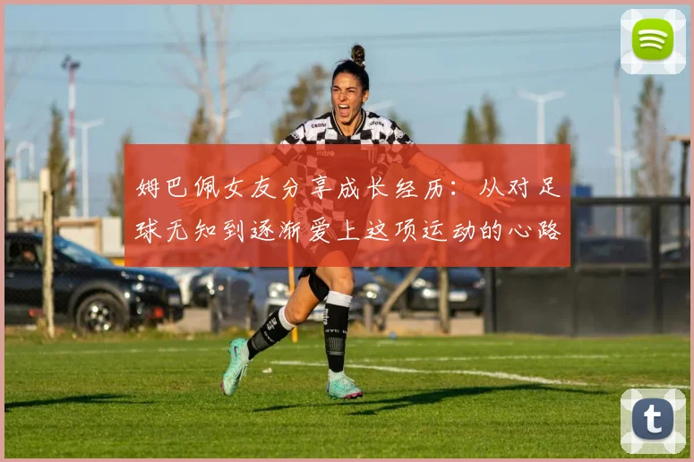 姆巴佩女友分享成长经历：从对足球无知到逐渐爱上这项运动的心路历程