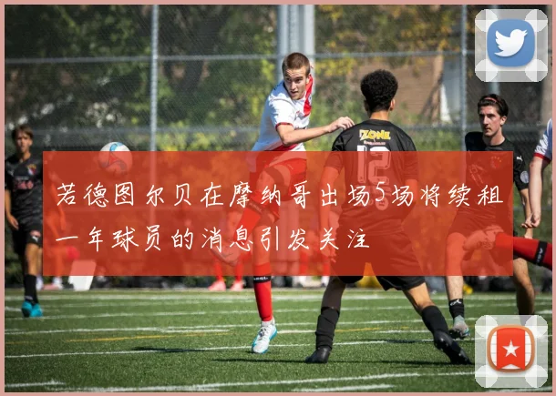 若德图尔贝在摩纳哥出场5场将续租一年球员的消息引发关注