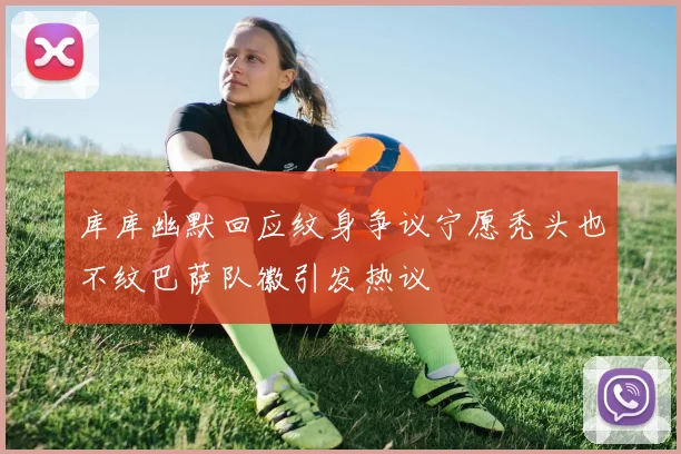 库库幽默回应纹身争议宁愿秃头也不纹巴萨队徽引发热议