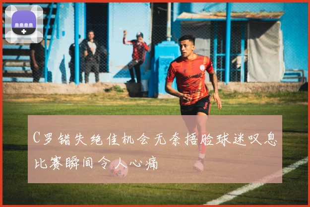 C罗错失绝佳机会无奈捂脸球迷叹息比赛瞬间令人心痛