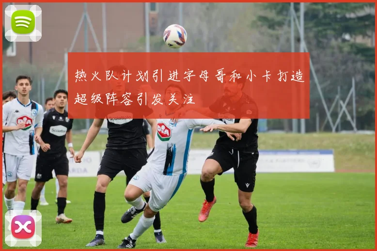 热火队计划引进字母哥和小卡打造超级阵容引发关注