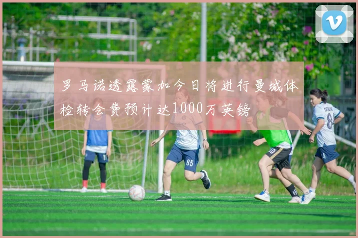 罗马诺透露蒙加今日将进行曼城体检转会费预计达1000万英镑