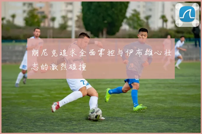 朗尼克追求全面掌控与伊布雄心壮志的激烈碰撞