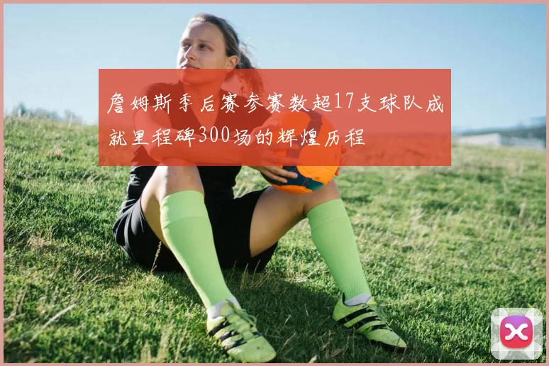 詹姆斯季后赛参赛数超17支球队成就里程碑300场的辉煌历程