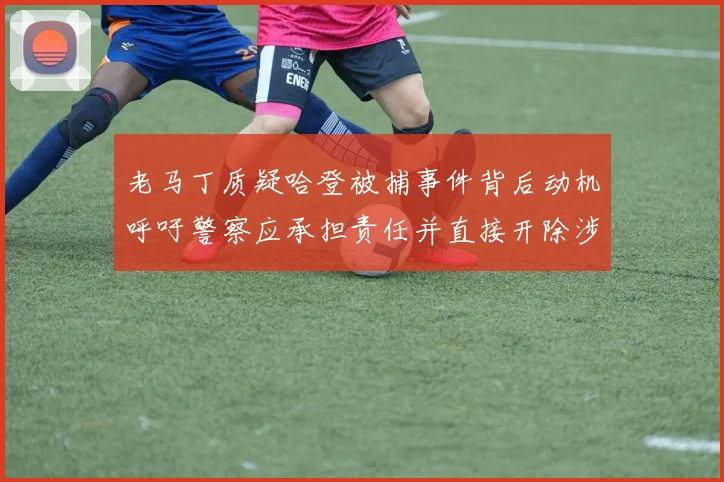 老马丁质疑哈登被捕事件背后动机呼吁警察应承担责任并直接开除涉事人员