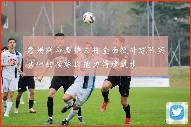 詹姆斯加盟热火将全面提升球队实力他的接球投能力持续进步