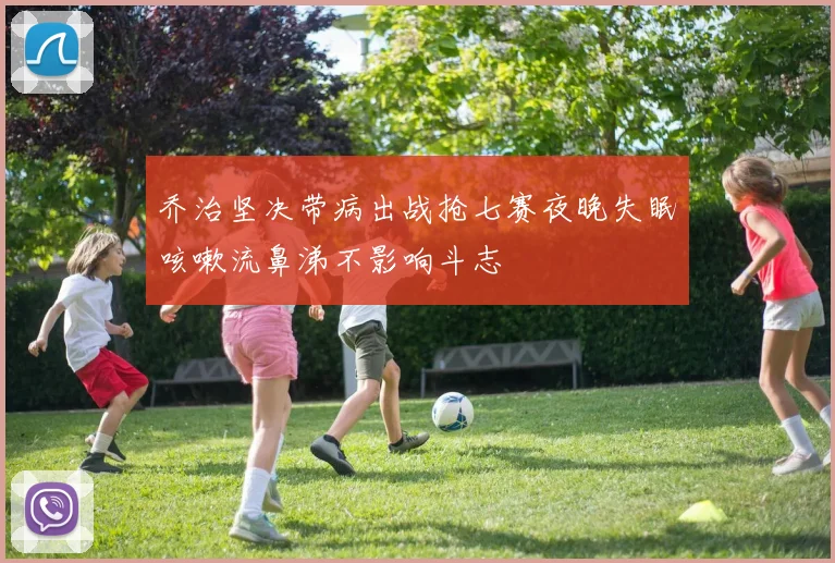 乔治坚决带病出战抢七赛夜晚失眠咳嗽流鼻涕不影响斗志