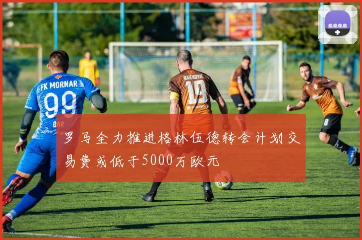 罗马全力推进格林伍德转会计划交易费或低于5000万欧元