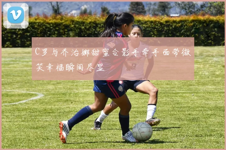 C罗与乔治娜甜蜜合影手牵手面带微笑幸福瞬间尽显