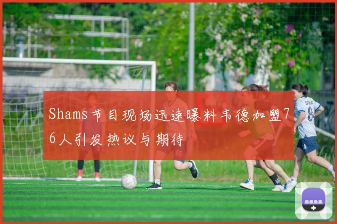 Shams节目现场迅速曝料韦德加盟76人引发热议与期待