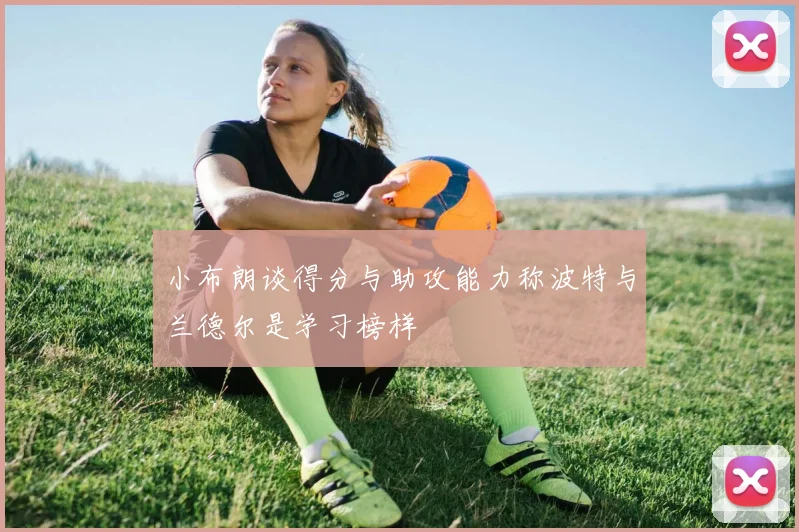 小布朗谈得分与助攻能力称波特与兰德尔是学习榜样