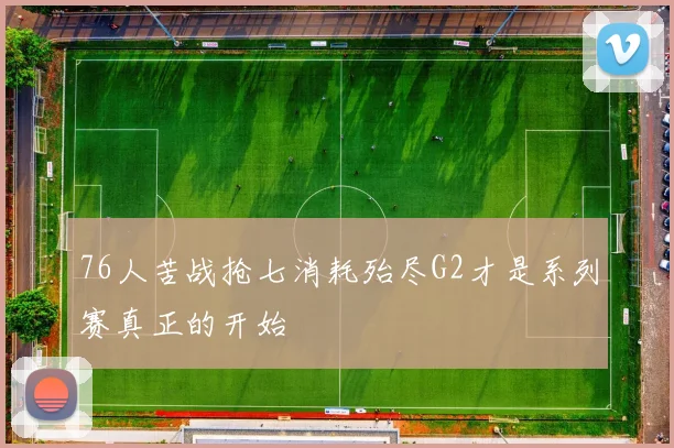 76人苦战抢七消耗殆尽G2才是系列赛真正的开始
