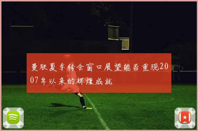 曼联夏季转会窗口展望能否重现2007年以来的辉煌成就