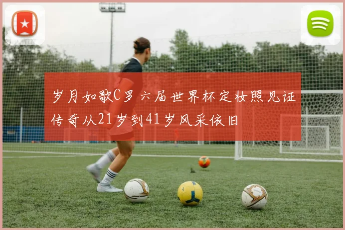 岁月如歌C罗六届世界杯定妆照见证传奇从21岁到41岁风采依旧