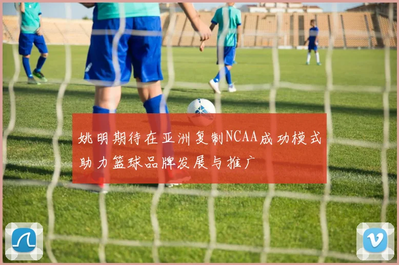 姚明期待在亚洲复制NCAA成功模式助力篮球品牌发展与推广