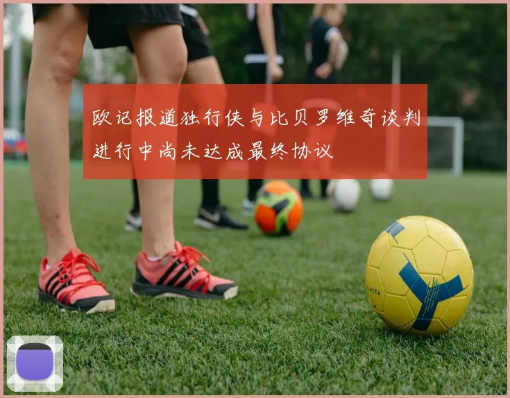 欧记报道独行侠与比贝罗维奇谈判进行中尚未达成最终协议