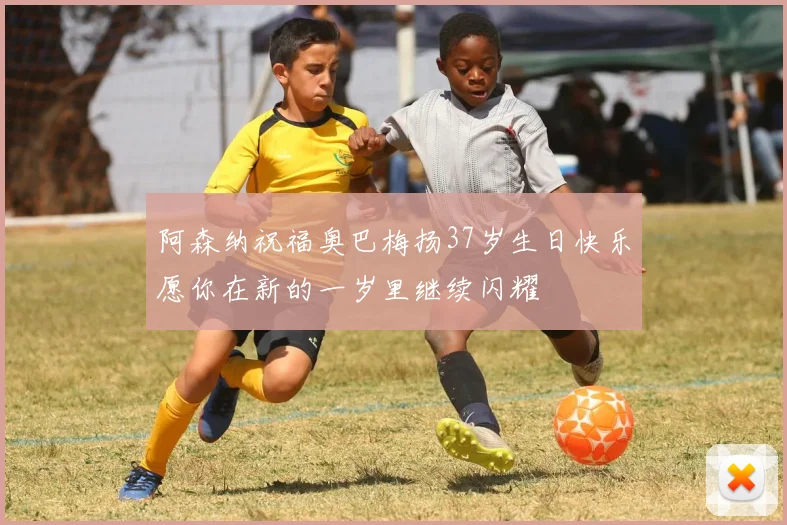 阿森纳祝福奥巴梅扬37岁生日快乐愿你在新的一岁里继续闪耀
