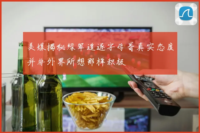 美媒揭秘绿军追逐字母哥真实态度并非外界所想那样积极